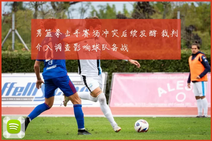 男篮拳击手赛场冲突后续发酵 裁判介入调查影响球队备战