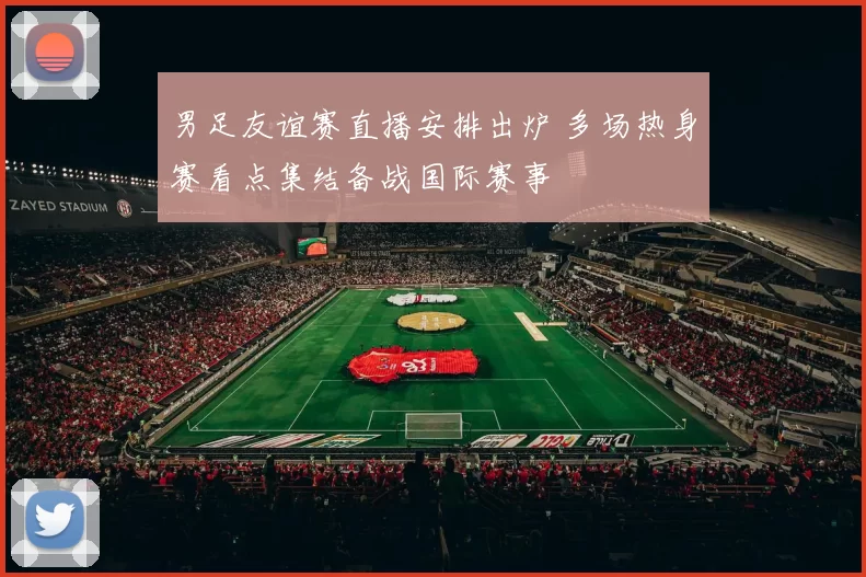 男足友谊赛直播安排出炉 多场热身赛看点集结备战国际赛事