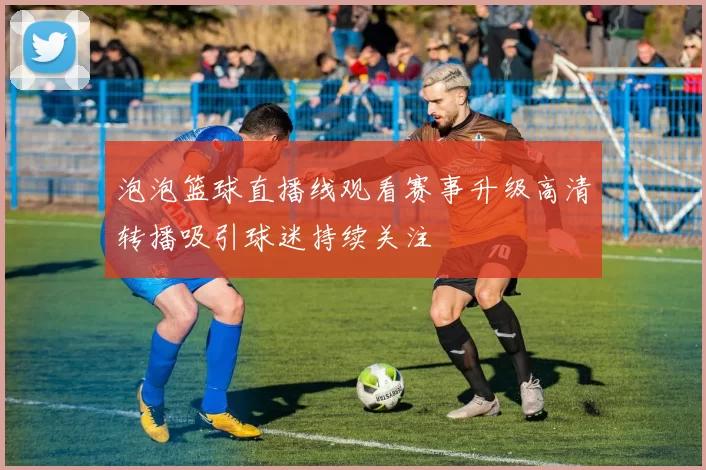 泡泡篮球直播线观看赛事升级高清转播吸引球迷持续关注