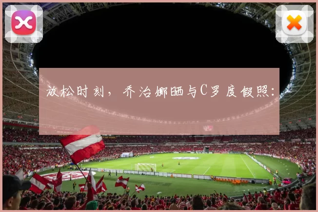 放松时刻，乔治娜晒与C罗度假照：