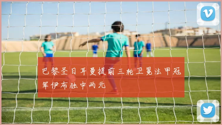 巴黎圣日耳曼提前三轮卫冕法甲冠军伊布独中两元