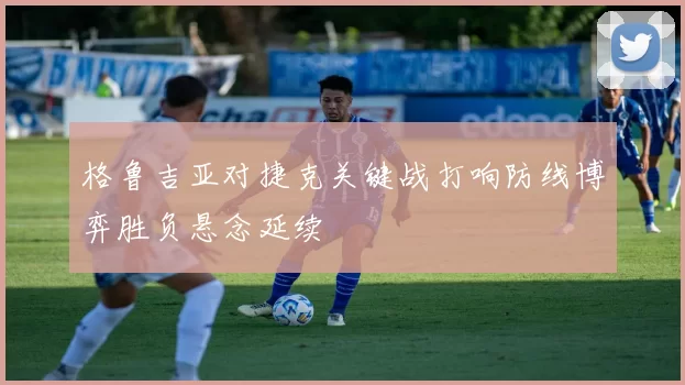 格鲁吉亚对捷克关键战打响防线博弈胜负悬念延续