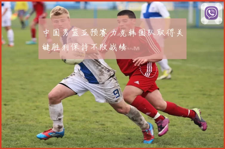 中国男篮亚预赛力克韩国队取得关键胜利保持不败战绩