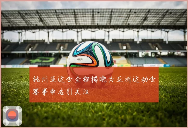 杭州亚运会全称揭晓为亚洲运动会赛事命名引关注