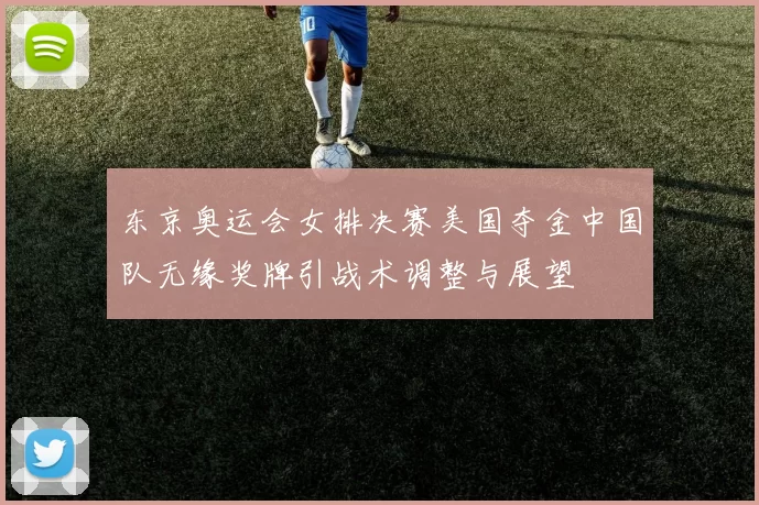 东京奥运会女排决赛美国夺金中国队无缘奖牌引战术调整与展望