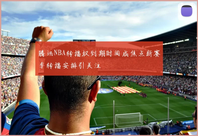 腾讯NBA转播权到期时间成焦点新赛季转播安排引关注