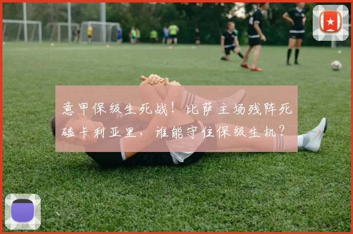 意甲保级生死战！比萨主场残阵死磕卡利亚里，谁能守住保级生机？_进攻_战术_球员