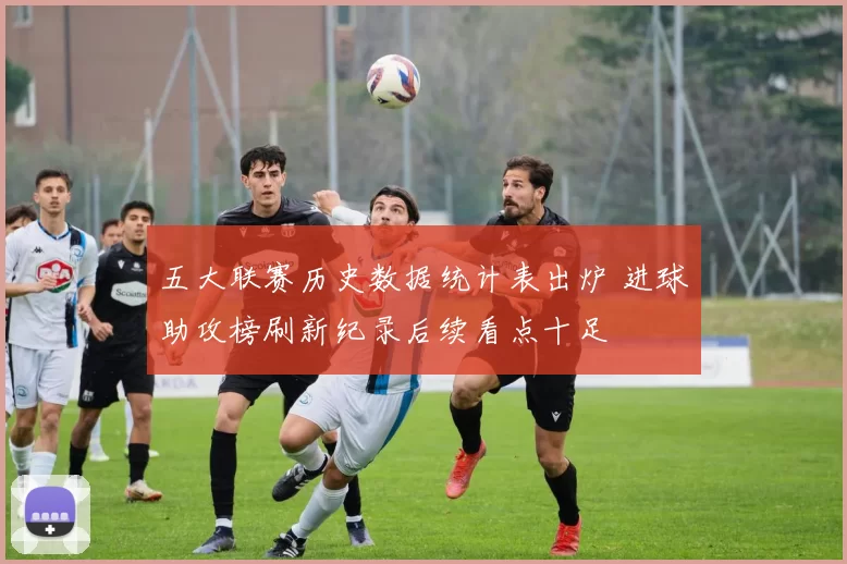 五大联赛历史数据统计表出炉 进球助攻榜刷新纪录后续看点十足