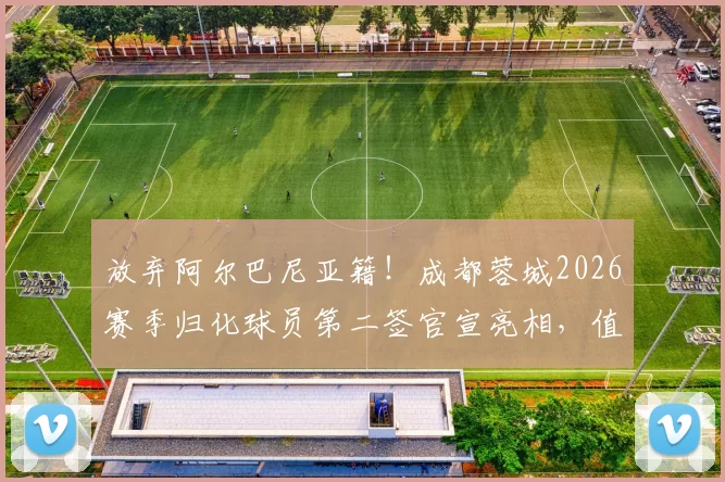 放弃阿尔巴尼亚籍！成都蓉城2026赛季归化球员第二签官宣亮相，值得期待_杨明洋_中超_比赛