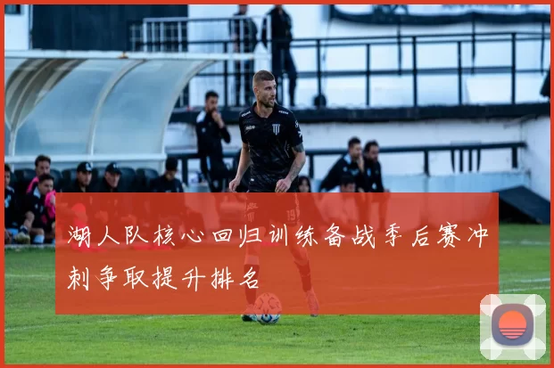 湖人队核心回归训练备战季后赛冲刺争取提升排名