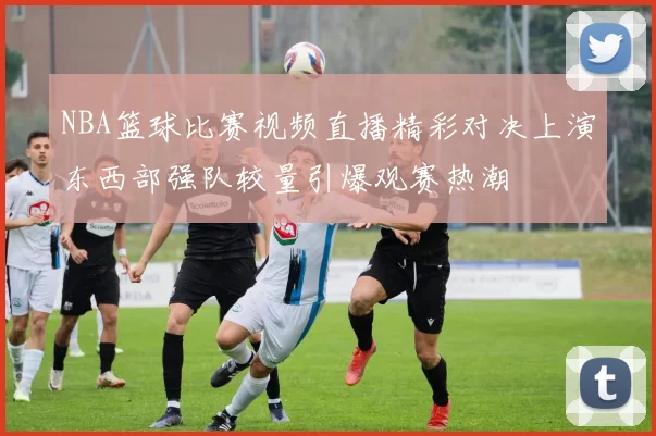 NBA篮球比赛视频直播精彩对决上演东西部强队较量引爆观赛热潮