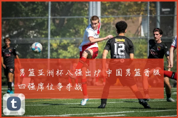 男篮亚洲杯八强出炉 中国男篮晋级四强席位争夺战