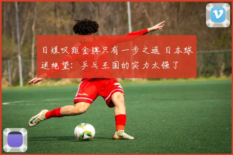 日媒叹距金牌只有一步之遥 日本球迷绝望：乒乓王国的实力太强了