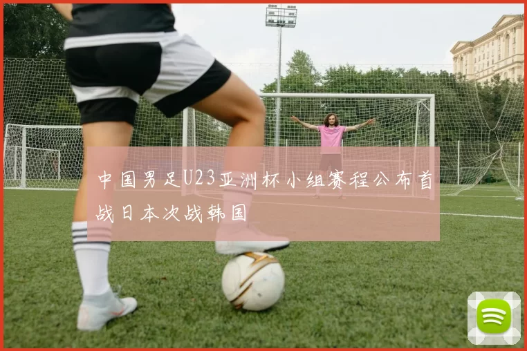 中国男足U23亚洲杯小组赛程公布首战日本次战韩国
