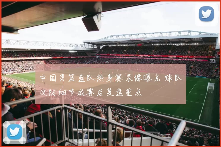 中国男篮蓝队热身赛录像曝光 球队攻防细节成赛后复盘重点