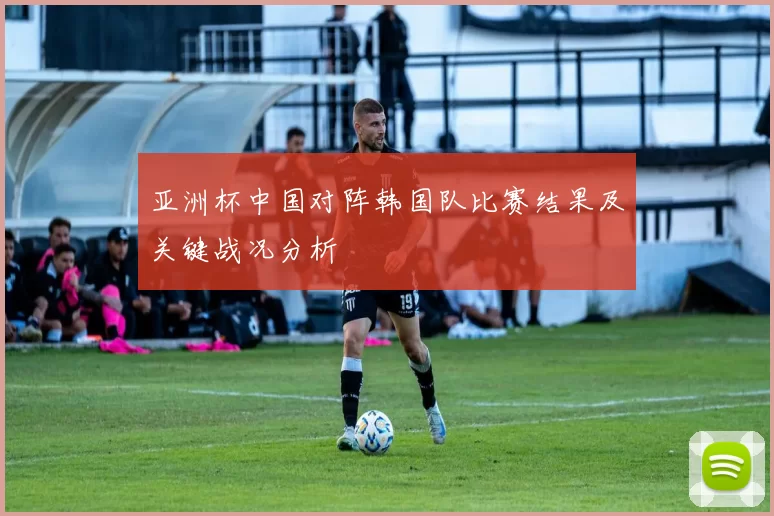 亚洲杯中国对阵韩国队比赛结果及关键战况分析