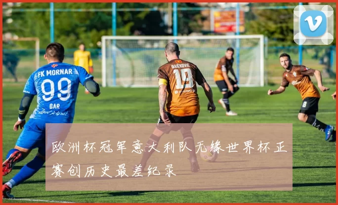 欧洲杯冠军意大利队无缘世界杯正赛创历史最差纪录