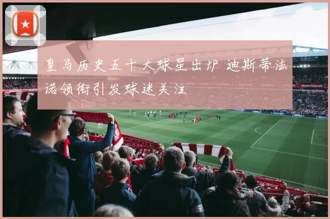 皇马历史五十大球星出炉 迪斯蒂法诺领衔引发球迷关注