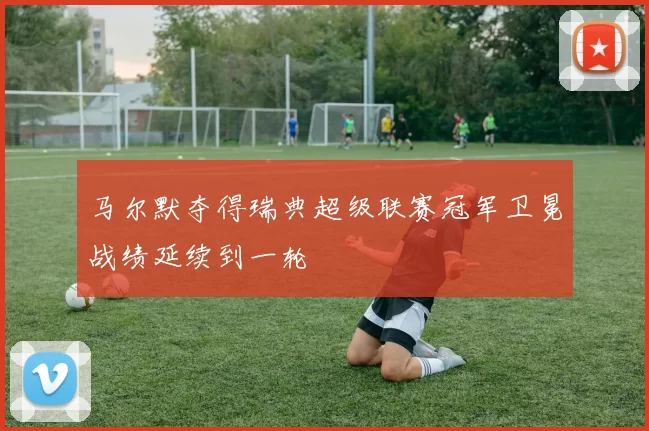 马尔默夺得瑞典超级联赛冠军卫冕战绩延续到一轮