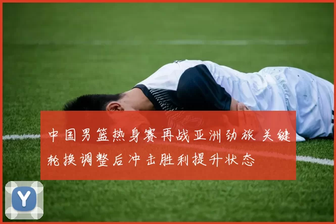 中国男篮热身赛再战亚洲劲旅 关键轮换调整后冲击胜利提升状态