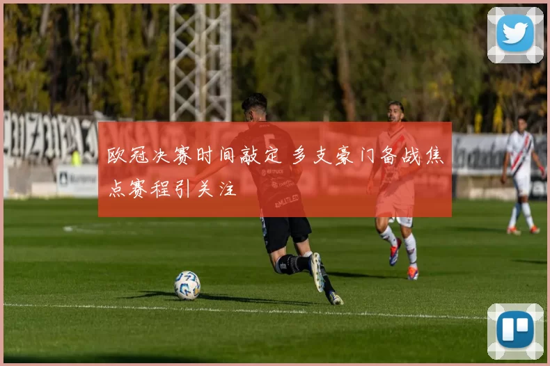 欧冠决赛时间敲定 多支豪门备战焦点赛程引关注