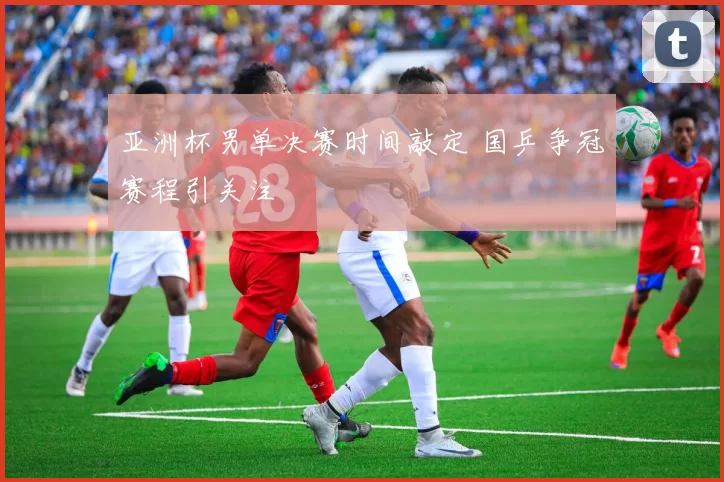 亚洲杯男单决赛时间敲定 国乒争冠赛程引关注