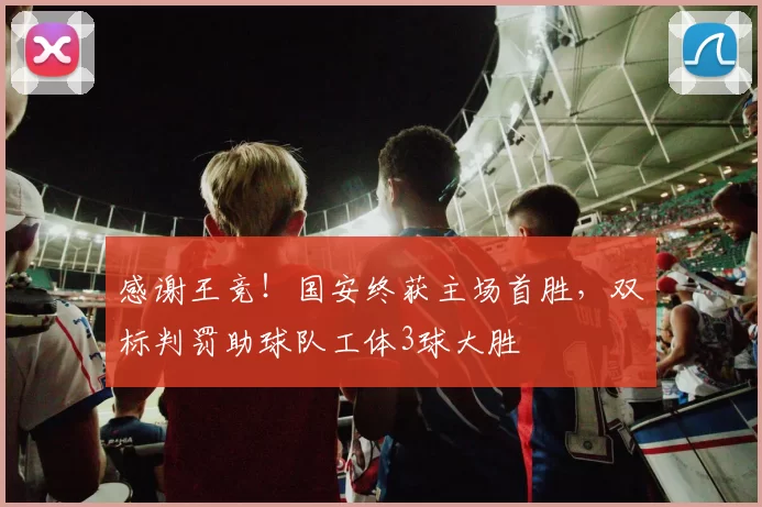 感谢王竞！国安终获主场首胜，双标判罚助球队工体3球大胜