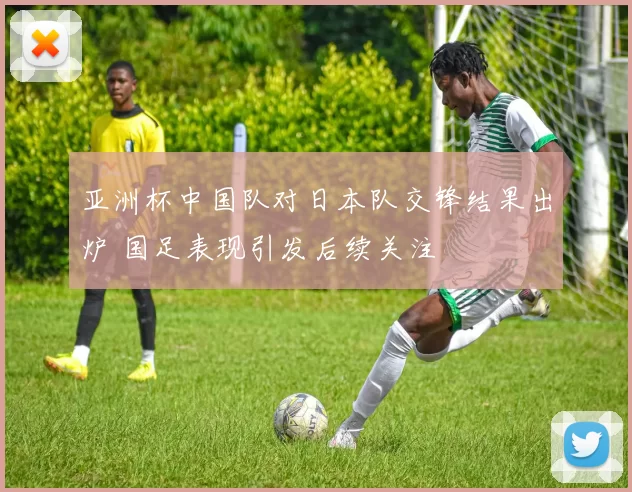 亚洲杯中国队对日本队交锋结果出炉 国足表现引发后续关注