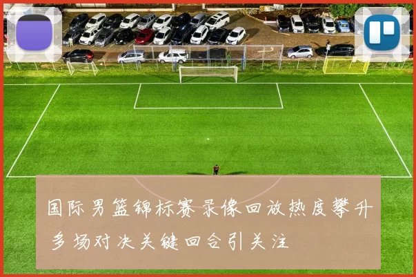 国际男篮锦标赛录像回放热度攀升 多场对决关键回合引关注