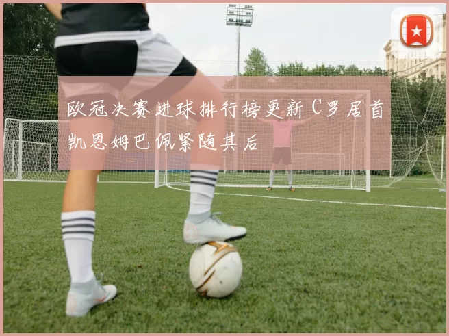 欧冠决赛进球排行榜更新 C罗居首凯恩姆巴佩紧随其后