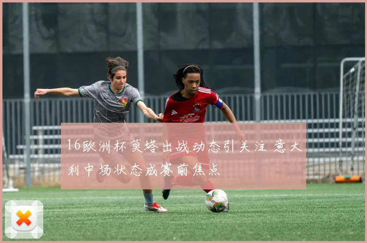 16欧洲杯莫塔出战动态引关注 意大利中场状态成赛前焦点