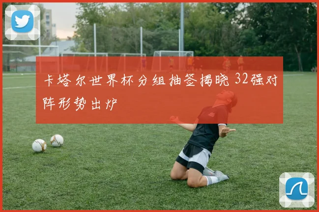 卡塔尔世界杯分组抽签揭晓 32强对阵形势出炉