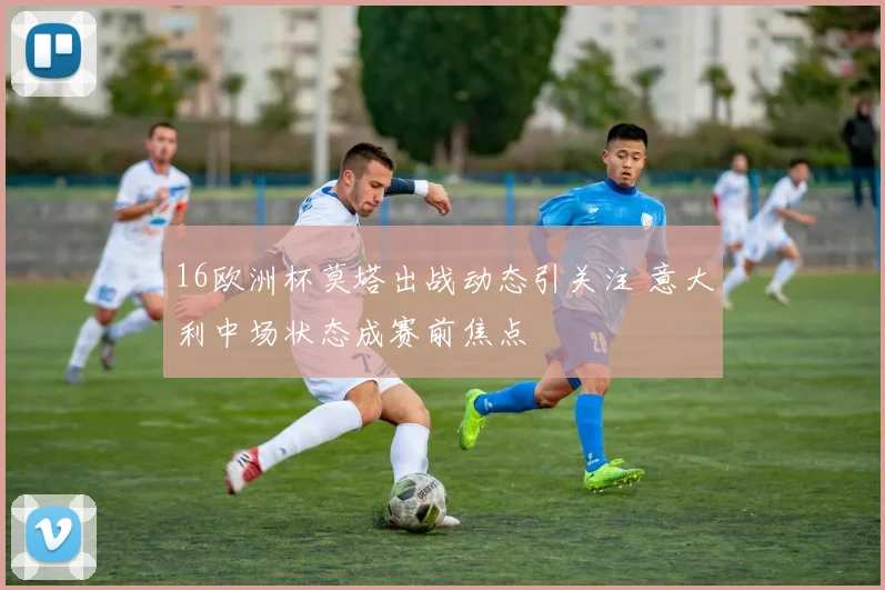 16欧洲杯莫塔出战动态引关注 意大利中场状态成赛前焦点