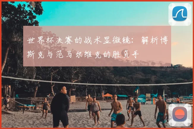 世界杯决赛的战术显微镜：解析博斯克与范马尔维克的胜负手