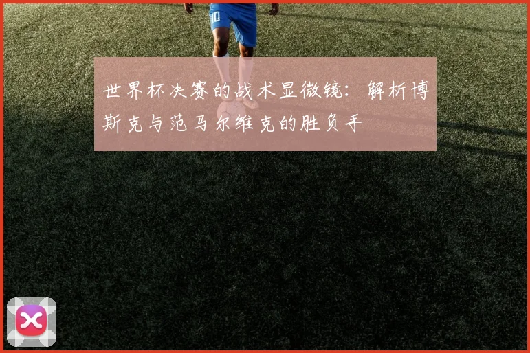 世界杯决赛的战术显微镜:解析博斯克与范马尔维克的胜负手