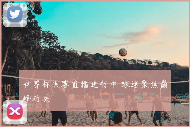 世界杯决赛直播进行中 球迷聚焦巅峰对决