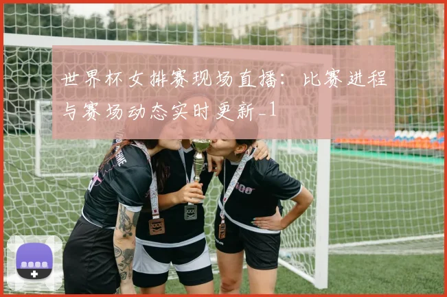 世界杯女排赛现场直播：比赛进程与赛场动态实时更新_1