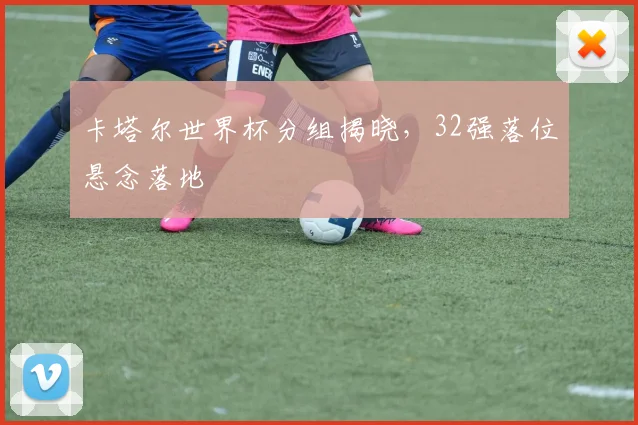 卡塔尔世界杯分组揭晓,32强落位悬念落地