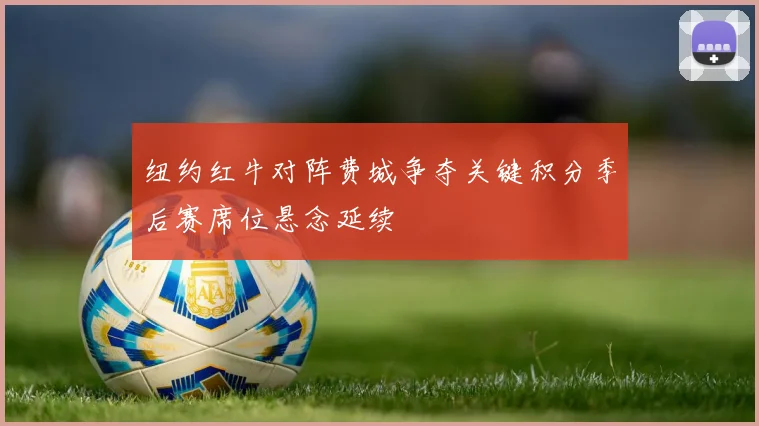 纽约红牛对阵费城争夺关键积分季后赛席位悬念延续