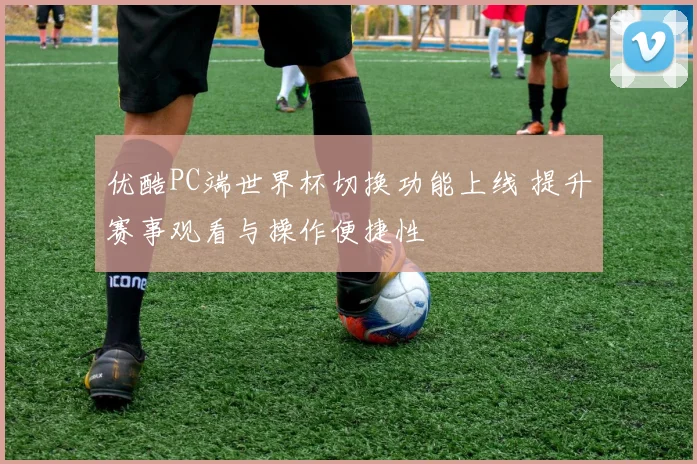 优酷PC端世界杯切换功能上线 提升赛事观看与操作便捷性