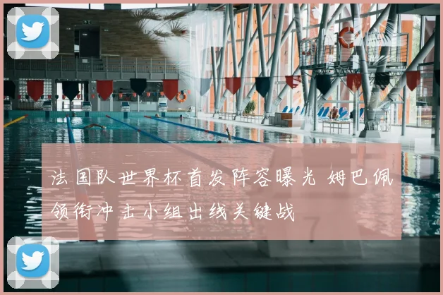 法国队世界杯首发阵容曝光 姆巴佩领衔冲击小组出线关键战