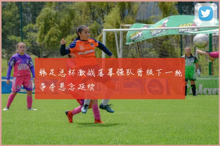 韩足总杯激战落幕强队晋级下一轮争夺悬念延续