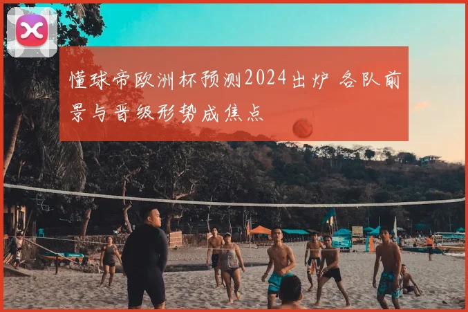 懂球帝欧洲杯预测2024出炉 各队前景与晋级形势成焦点