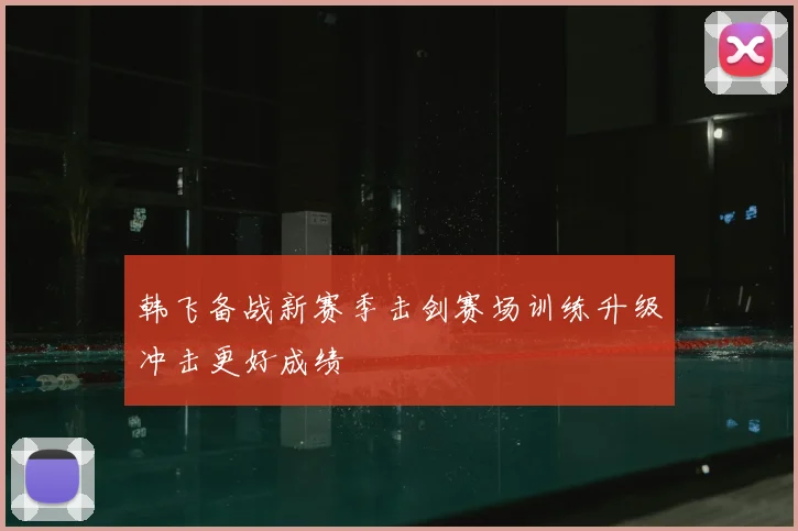 韩飞备战新赛季击剑赛场训练升级冲击更好成绩