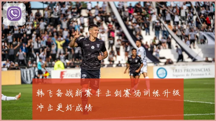 韩飞备战新赛季击剑赛场训练升级冲击更好成绩