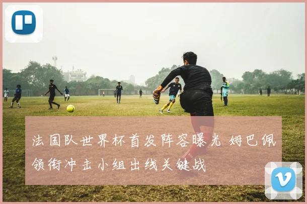 法国队世界杯首发阵容曝光 姆巴佩领衔冲击小组出线关键战