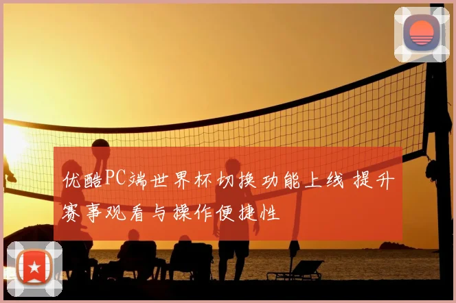 优酷PC端世界杯切换功能上线 提升赛事观看与操作便捷性
