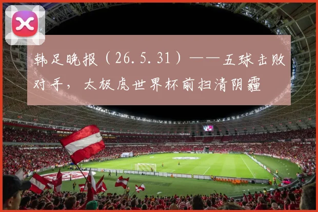 韩足晚报(26.5.31)——五球击败对手,太极虎世界杯前扫清阴霾