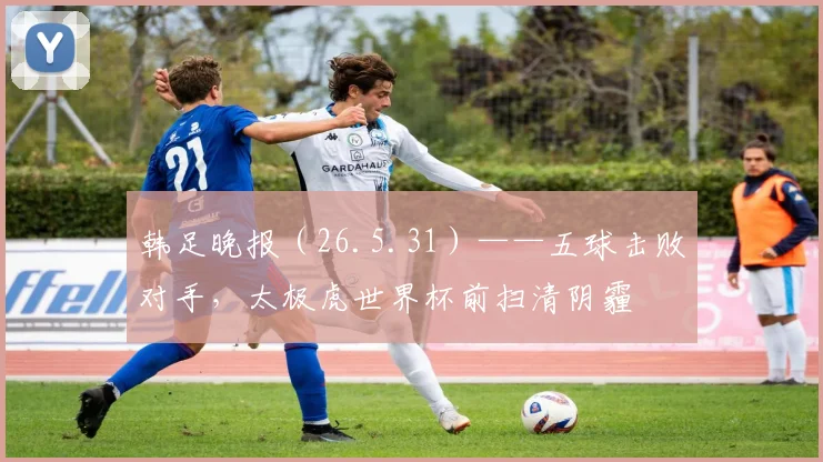 韩足晚报（26.5.31）——五球击败对手，太极虎世界杯前扫清阴霾